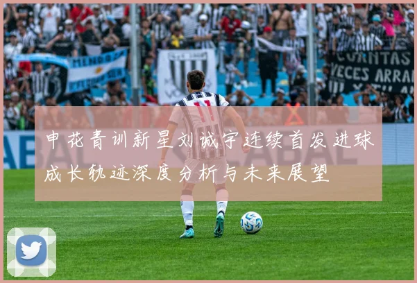 申花青训新星刘诚宇连续首发进球成长轨迹深度分析与未来展望