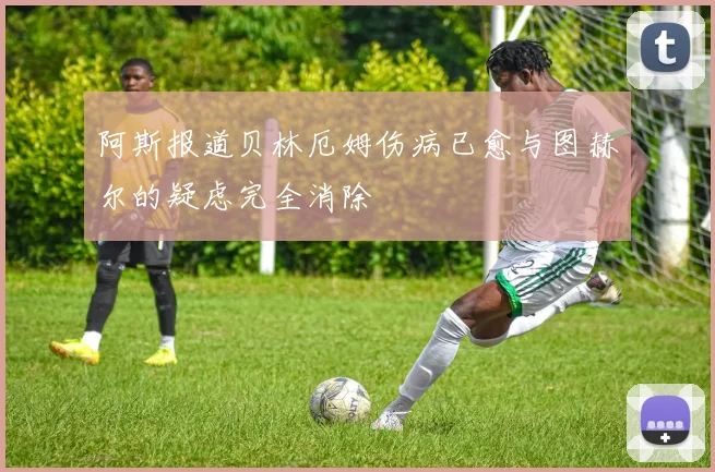 阿斯报道贝林厄姆伤病已愈与图赫尔的疑虑完全消除