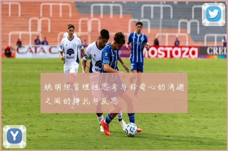 姚明坦言理性思考与好奇心的消逝之间的挣扎与反思