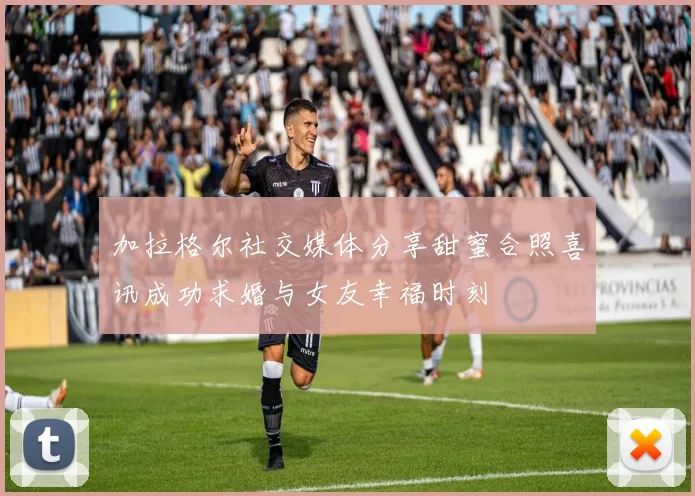 加拉格尔社交媒体分享甜蜜合照喜讯成功求婚与女友幸福时刻