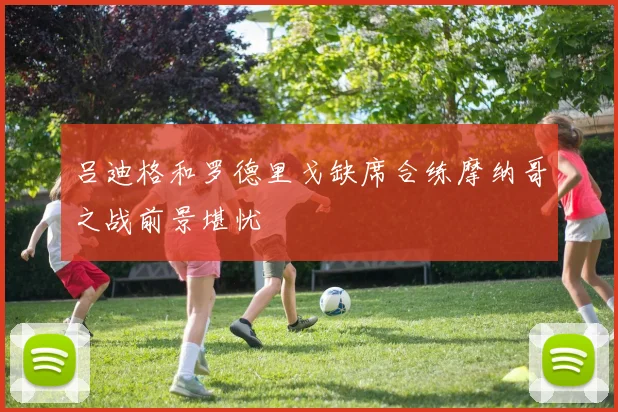 吕迪格和罗德里戈缺席合练摩纳哥之战前景堪忧