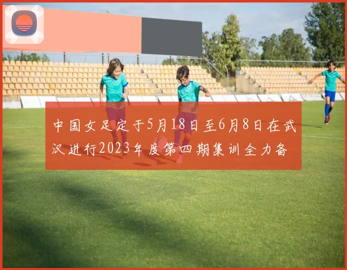 中国女足定于5月18日至6月8日在武汉进行2023年度第四期集训全力备战国际赛事