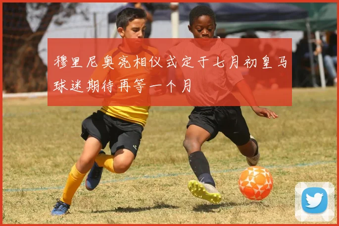 穆里尼奥亮相仪式定于七月初皇马球迷期待再等一个月