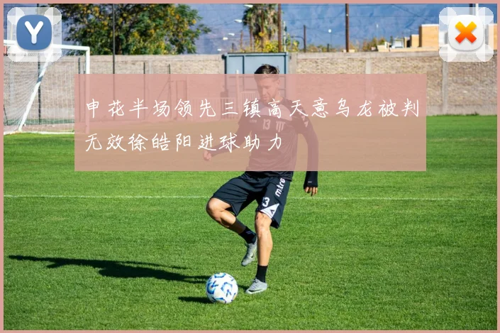 申花半场领先三镇高天意乌龙被判无效徐皓阳进球助力