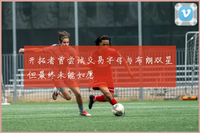 开拓者曾尝试交易字母与布朗双星但最终未能如愿