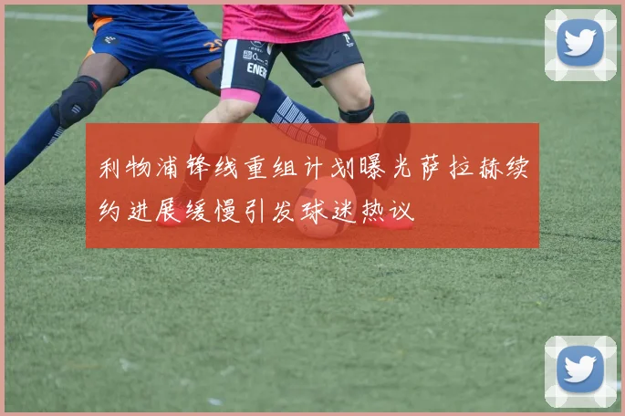 利物浦锋线重组计划曝光萨拉赫续约进展缓慢引发球迷热议