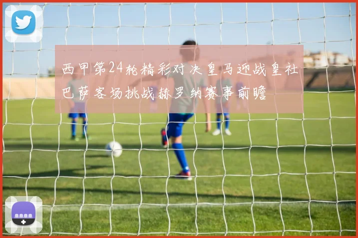 西甲第24轮精彩对决皇马迎战皇社巴萨客场挑战赫罗纳赛事前瞻