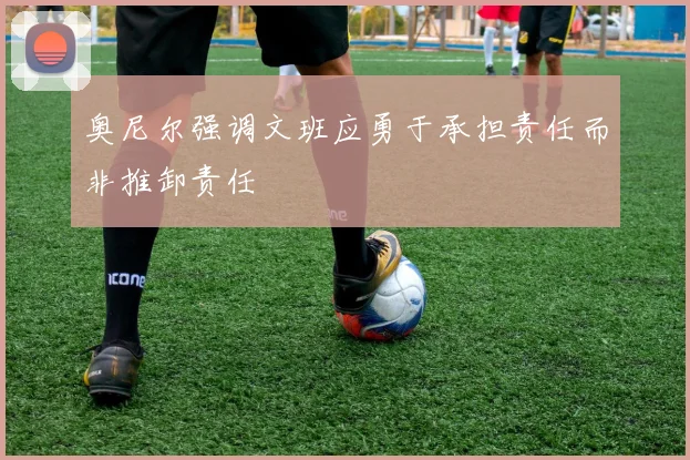 奥尼尔强调文班应勇于承担责任而非推卸责任