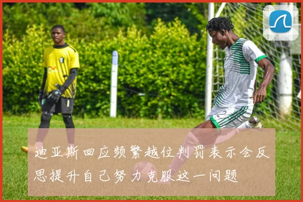 迪亚斯回应频繁越位判罚表示会反思提升自己努力克服这一问题
