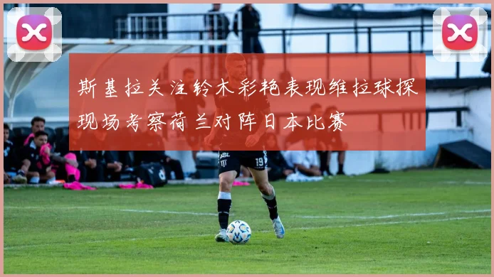 斯基拉关注铃木彩艳表现维拉球探现场考察荷兰对阵日本比赛
