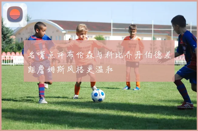名嘴点评布伦森与科比乔丹伯德差距詹姆斯风格更温和