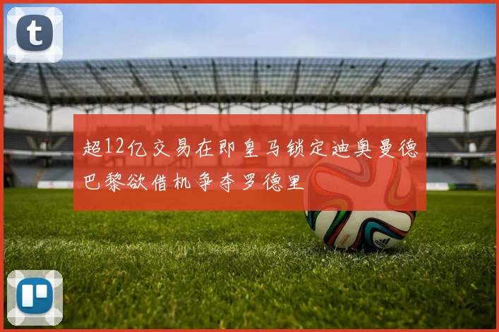 超12亿交易在即皇马锁定迪奥曼德巴黎欲借机争夺罗德里