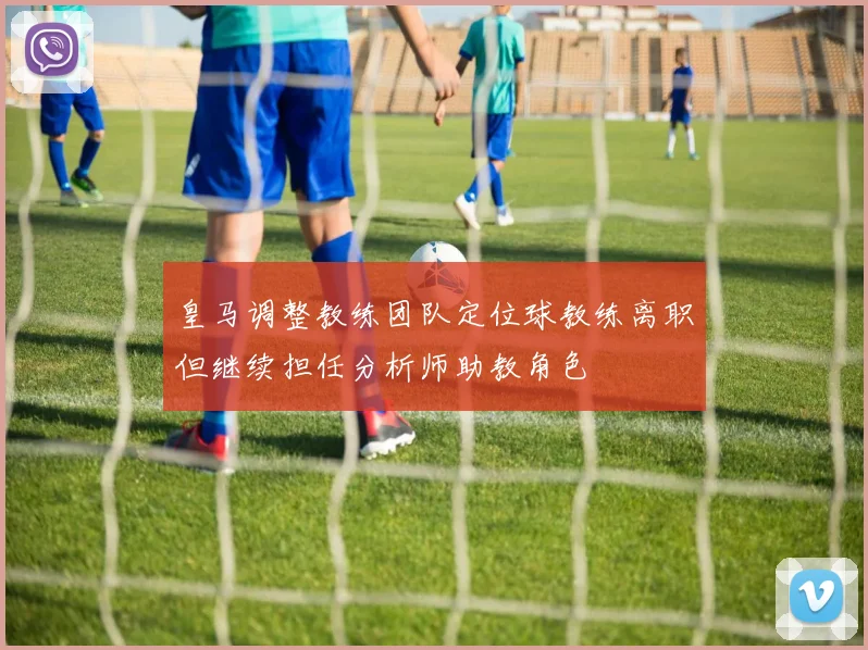 皇马调整教练团队定位球教练离职但继续担任分析师助教角色