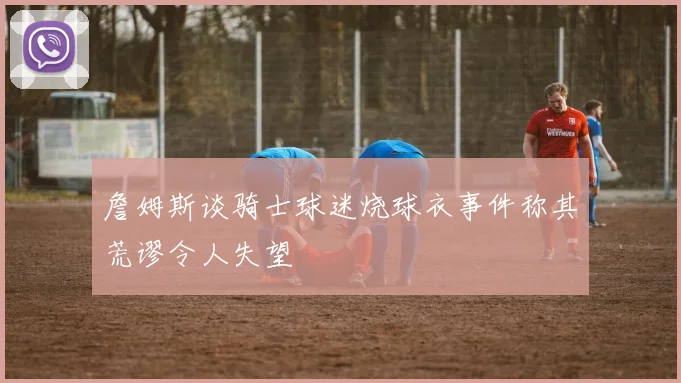 詹姆斯谈骑士球迷烧球衣事件称其荒谬令人失望