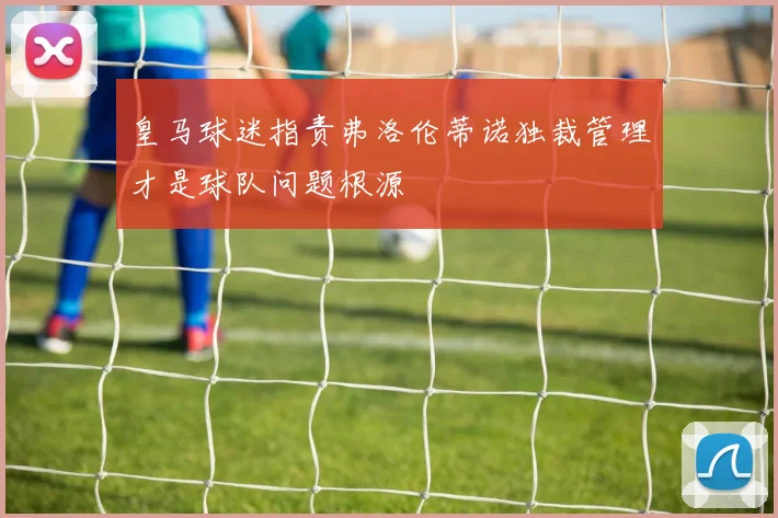 皇马球迷指责弗洛伦蒂诺独裁管理才是球队问题根源