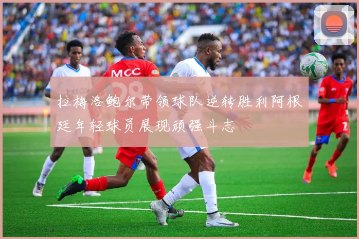 拉梅洛鲍尔带领球队逆转胜利阿根廷年轻球员展现顽强斗志