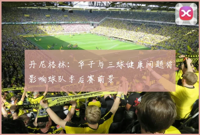 丹尼格林：华子与三球健康问题将影响球队季后赛前景
