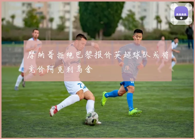 摩纳哥拒绝巴黎报价英超球队或将竞价阿克利乌舍