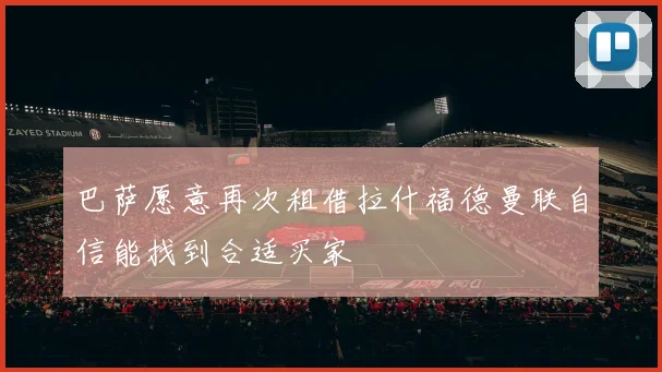 巴萨愿意再次租借拉什福德曼联自信能找到合适买家