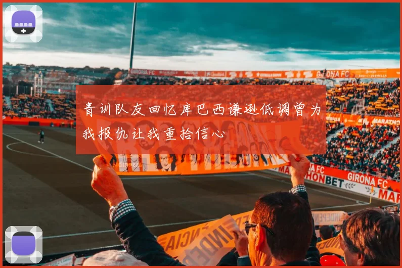 青训队友回忆库巴西谦逊低调曾为我报仇让我重拾信心