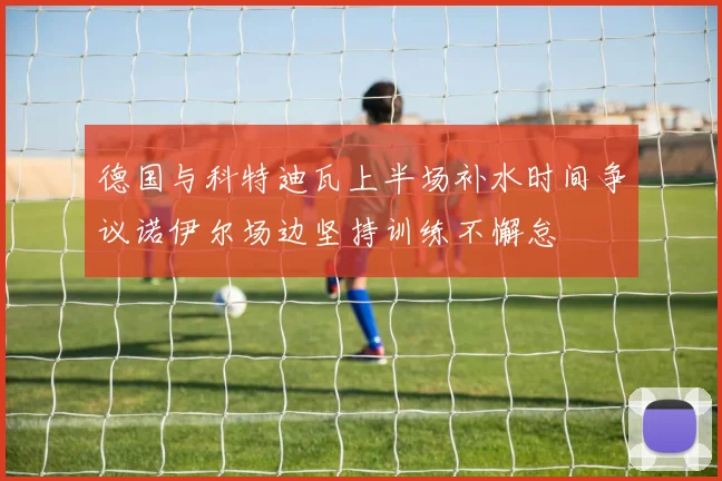 德国与科特迪瓦上半场补水时间争议诺伊尔场边坚持训练不懈怠