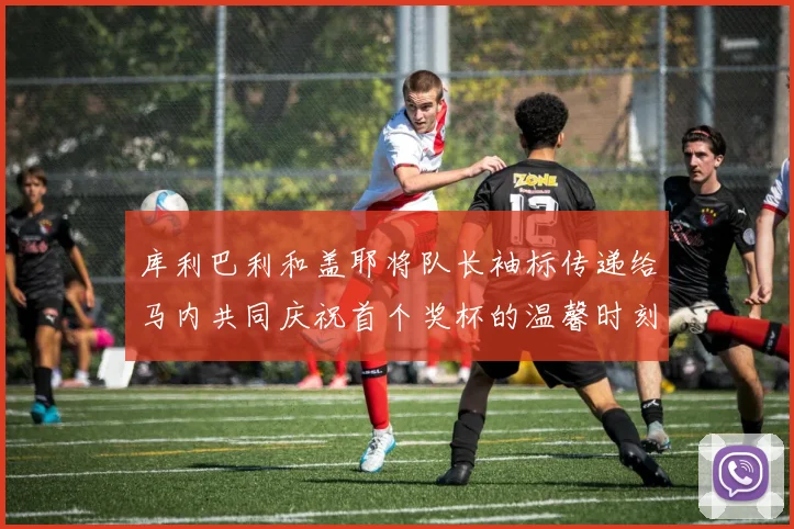 库利巴利和盖耶将队长袖标传递给马内共同庆祝首个奖杯的温馨时刻